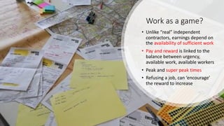 Work as a game?
• Unlike “real” independent
contractors, earnings depend on
the availability of sufficient work
• Pay and reward is linked to the
balance between urgency,
available work, available workers
• Peak and super peak times
• Refusing a job, can ‘encourage’
the reward to increase
 