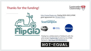 Thanks for the funding!
http://www.flipgig.org, FlipGig (2019-2021) EPSRC
grant agreement no. EP/S027726/1
FlipGig has collaborated on fieldwork with the
pilot project Switch-Gig funded by the EPSRC
Network+ Not-Equal (EP/R044929/1).
 