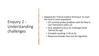 Enquiry 2 -
Understanding
challenges
• Adapted the ‘Critical Incident Technique’ to reach
this hard to reach population
• CIT normally probes problems with the flow in
user interactions with a UI
• Here adapted to focus on challenges faced
‘behind the app’
• Snowball sampling, n=26 so far
• Responses broader than just the algorithm:
 