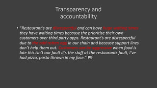 Transparency and
accountability
• “Restaurant’s are disrespectful and can have huge waiting times
they have waiting times because the prioritise their own
customers over third party apps. Restaurant’s are disrespectful
due to the odd rotten egg in our chain and because support lines
don’t help them out. Customers can be aggressive when food is
late this isn’t our fault it’s the staff at the restaurants fault, I’ve
had pizza, pasta thrown in my face.” P9
 