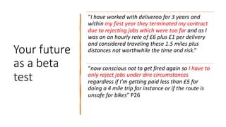 Your future
as a beta
test
“I have worked with deliveroo for 3 years and
within my first year they terminated my contract
due to rejecting jobs which were too far and as I
was on an hourly rate of £6 plus £1 per delivery
and considered traveling these 1.5 miles plus
distances not worthwhile the time and risk.”
“now conscious not to get fired again so I have to
only reject jobs under dire circumstances
regardless if I'm getting paid less than £5 for
doing a 4 mile trip for instance or if the route is
unsafe for bikes” P26
 