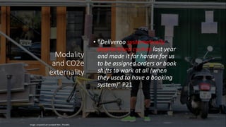 Modality
and CO2e
externality
• ”Deliveroo systematically
deprioritised cyclists last year
and made it far harder for us
to be assigned orders or book
shifts to work at all (when
they used to have a booking
system)” P21
Image: unsplash/carl-campbell-NHv_7hIxJWQ
 