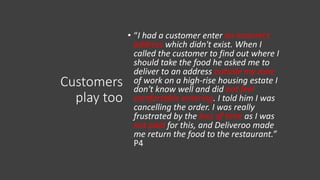 Customers
play too
• “I had a customer enter an incorrect
address which didn't exist. When I
called the customer to find out where I
should take the food he asked me to
deliver to an address outside my zone
of work on a high-rise housing estate I
don't know well and did not feel
comfortable entering. I told him I was
cancelling the order. I was really
frustrated by the loss of time as I was
not paid for this, and Deliveroo made
me return the food to the restaurant.”
P4
 