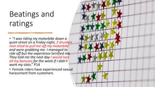 Beatings and
ratings
• “I was riding my motorbike down a
quiet street on a Friday night, 2 drunken
men tried to pull me off my motorbike
and were grabbing me. I managed to
ride off but the experience terrified me.
They told me the next day I would lose
all my bonuses for the week if I didn't
work my slots.” P14
• Female riders have experienced sexual
harassment from customers
 