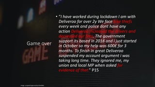 Game over
• “I have worked during lockdown I am with
Deliveroo for over 2y We face bike thiefs
every week and police dont have any
action Deliveroo increased the drivers and
decreased our fees. The government
support its based in 2018 and i just started
in October so my help was 600£ for 3
months. To finish in great Deliveroo
suspended my account argument i was
taking long time. They ignored me, my
union and local MP when asked for
evidence of that.” P15
Image: unsplash/sigmund-By-tZImt0Ms
 