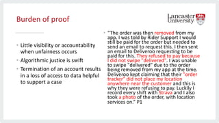 Burden of proof
• Little visibility or accountability
when unfairness occurs
• Algorithmic justice is swift
• Termination of an account results
in a loss of access to data helpful
to support a case
• “The order was then removed from my
app. I was told by Rider Support I would
still be paid for the order but needed to
send an email to request this. I then sent
an email to Deliveroo requesting to be
paid for this. They refused to pay because
I did not swipe "delivered". I was unable
to swipe "delivered" due to the order
being removed from my app at the time.
Deliveroo kept claiming that their "order
tracker" did not place my location
anywhere near the customer and this is
why they were refusing to pay. Luckily I
record every shift with Strava and I also
took a photo of the order, with location
services on.” P1
 