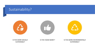 Sustainability?
IS THIS WORK SOCIALLY
SUSTAINABLE?
IS THIS ‘GOOD WORK’? IS THIS WORK ENVIRONMENTALLY
SUSTAINABLE?
 