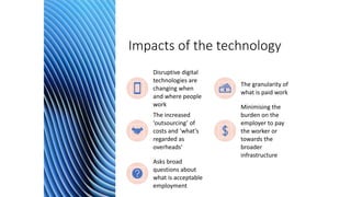 Impacts of the technology
Disruptive digital
technologies are
changing when
and where people
work
The granularity of
what is paid work
The increased
‘outsourcing’ of
costs and ‘what’s
regarded as
overheads’
Minimising the
burden on the
employer to pay
the worker or
towards the
broader
infrastructure
Asks broad
questions about
what is acceptable
employment
 