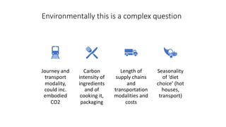 Environmentally this is a complex question
Journey and
transport
modality,
could inc.
embodied
CO2
Carbon
intensity of
ingredients
and of
cooking it,
packaging
Length of
supply chains
and
transportation
modalities and
costs
Seasonality
of ‘diet
choice’ (hot
houses,
transport)
 