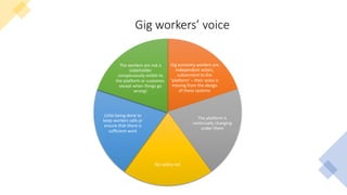 Gig workers’ voice
Gig economy workers are
independent actors,
subservient to the
‘platform’ – their voice is
missing from the design
of these systems
The platform is
continually changing
under them
No safety net
Little being done to
keep workers safe or
ensure that there is
sufficient work
The workers are not a
stakeholder
conspicuously visible to
the platform or customer,
except when things go
wrong!
 