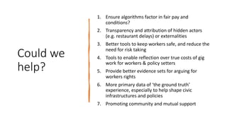 Could we
help?
1. Ensure algorithms factor in fair pay and
conditions?
2. Transparency and attribution of hidden actors
(e.g. restaurant delays) or externalities
3. Better tools to keep workers safe, and reduce the
need for risk taking
4. Tools to enable reflection over true costs of gig
work for workers & policy setters
5. Provide better evidence sets for arguing for
workers rights
6. More primary data of ‘the ground truth’
experience, especially to help shape civic
infrastructures and policies
7. Promoting community and mutual support
 