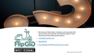 • My thanks to Oliver Bates, Carolynne Lord (Lancaster), Ben
Kirman (York), Tom Cherrett, Toni Martinez-Sykora, Fraser
McLeod and Andy Oakey (Southampton)
• a.friday@Lancaster.ac.uk
• @gulliblefish
• http://flipgig.org and http://wp.lancs.ac.uk/sds
Image: unsplash/jon-tyson-hhq1Lxtuwd8
 