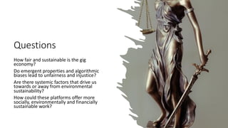 Questions
How fair and sustainable is the gig
economy?
Do emergent properties and algorithmic
biases lead to unfairness and injustice?
Are there systemic factors that drive us
towards or away from environmental
sustainability?
How could these platforms offer more
socially, environmentally and financially
sustainable work?
 