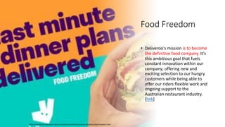 Food Freedom
• Deliveroo's mission is to become
the definitive food company. It's
this ambitious goal that fuels
constant innovation within our
company; offering new and
exciting selection to our hungry
customers while being able to
offer our riders flexible work and
ongoing support to the
Australian restaurant industry.
[link]
https://foodscene.deliveroo.com.au/restaurant-profiles/australia-launches-food-freedom.html
 