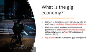 What is the gig
economy?
1. Workers in the gig economy commonly take on
work that is mediated through digital platforms
2. Platforms match workers and clients in the
performance of short-term or individual tasks,
colloquially known as ‘gigs’ (Woodcock and
Graham, 2019)
3. Pay is linked to the number of ’gigs’ completed
Image: unsplash/mak-1uDgb-65_28
 