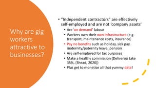 Why are gig
workers
attractive to
businesses?
• “Independent contractors” are effectively
self-employed and are not ‘company assets’
• Are ‘on demand’ labour
• Workers own their own infrastructure (e.g.
transport, maintenance costs, insurance)
• Pay no benefits such as holiday, sick pay,
maternity/paternity leave, pension
• Are self-employed for tax purposes
• Make a healthy commission (Deliveroo take
35%, (Shead, 2020))
• Plus get to monetise all that yummy data!
 