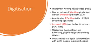 Digitisation • This form of working has expanded greatly
• Now an estimated 50 million gig platform
workers worldwide (Fairwork, 2020)
• An estimated 4.7 million in the UK (9.6%
of working-age adults)
• Increased 100% over the last three years
(TUC, 2019)
• This is more than just food, also
babysitting, graphic design and cleaning
services
• COVID has led to a digital transformation
with a 30% increase in online shopping
 