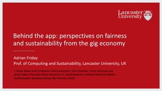 Behind the app: perspectives on fairness
and sustainability from the gig economy
Adrian Friday
Prof. of Computing and Sustainability, Lancaster University, UK
+ Oliver Bates and Carolynne Lord (Lancaster); Tom Cherrett, Fraser McLeod and
Andy Oakey (Transportation Research/ U. Southampton); Antonio Martinez-Sykora
Southampton Business School; Ben Kirman (York)
 