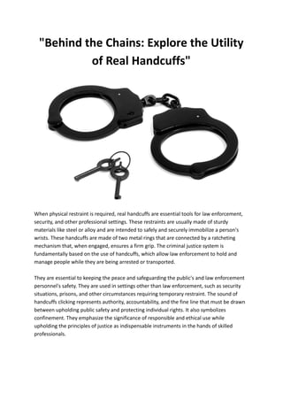 "Behind the Chains: Explore the Utility
of Real Handcuffs"
When physical restraint is required, real handcuffs are essential tools for law enforcement,
security, and other professional settings. These restraints are usually made of sturdy
materials like steel or alloy and are intended to safely and securely immobilize a person's
wrists. These handcuffs are made of two metal rings that are connected by a ratcheting
mechanism that, when engaged, ensures a firm grip. The criminal justice system is
fundamentally based on the use of handcuffs, which allow law enforcement to hold and
manage people while they are being arrested or transported.
They are essential to keeping the peace and safeguarding the public's and law enforcement
personnel's safety. They are used in settings other than law enforcement, such as security
situations, prisons, and other circumstances requiring temporary restraint. The sound of
handcuffs clicking represents authority, accountability, and the fine line that must be drawn
between upholding public safety and protecting individual rights. It also symbolizes
confinement. They emphasize the significance of responsible and ethical use while
upholding the principles of justice as indispensable instruments in the hands of skilled
professionals.
 
