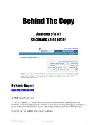 Behind The Copy
                               Anatomy of a #1
                           ClickBank Sales Letter




By Kevin Rogers
www.rogerscopy.com


© 2008 Kevin Rogers Inc.

ALL RIGHTS RESERVED. No part of this book or its associated materials may be reproduced or
transmitted in any form or by any means, electronic or mechanical, including photocopying, recording, or
by any informational store or retrieval system without express written permission from the publisher.

PRINTED IN THE UNITED STATES OF AMERICA




© 2008 Kevin Rogers Inc.                   www.rogerscopy.com                                          1
 