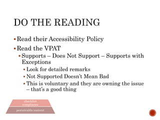 integrated culture
lifecycle
engineering
checklist
compliance
perceivable content
Read their Accessibility Policy
Read the VPAT
 Supports – Does Not Support – Supports with
Exceptions
 Look for detailed remarks
 Not Supported Doesn’t Mean Bad
 This is voluntary and they are owning the issue
– that’s a good thing
 