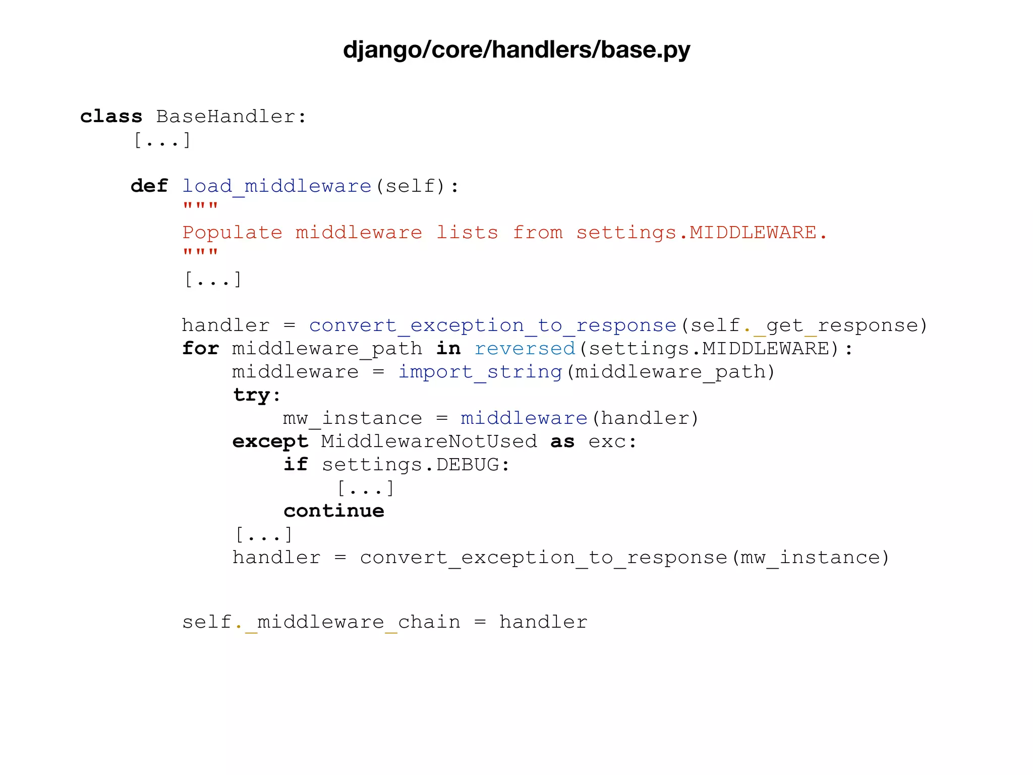 class BaseHandler:
[...]
def load_middleware(self):
"""
Populate middleware lists from settings.MIDDLEWARE.
"""
[...]
handler = convert_exception_to_response(self._get_response)
for middleware_path in reversed(settings.MIDDLEWARE):
middleware = import_string(middleware_path)
try:
mw_instance = middleware(handler)
except MiddlewareNotUsed as exc:
if settings.DEBUG:
[...]
continue
[...]
handler = convert_exception_to_response(mw_instance)
self._middleware_chain = handler
django/core/handlers/base.py
 