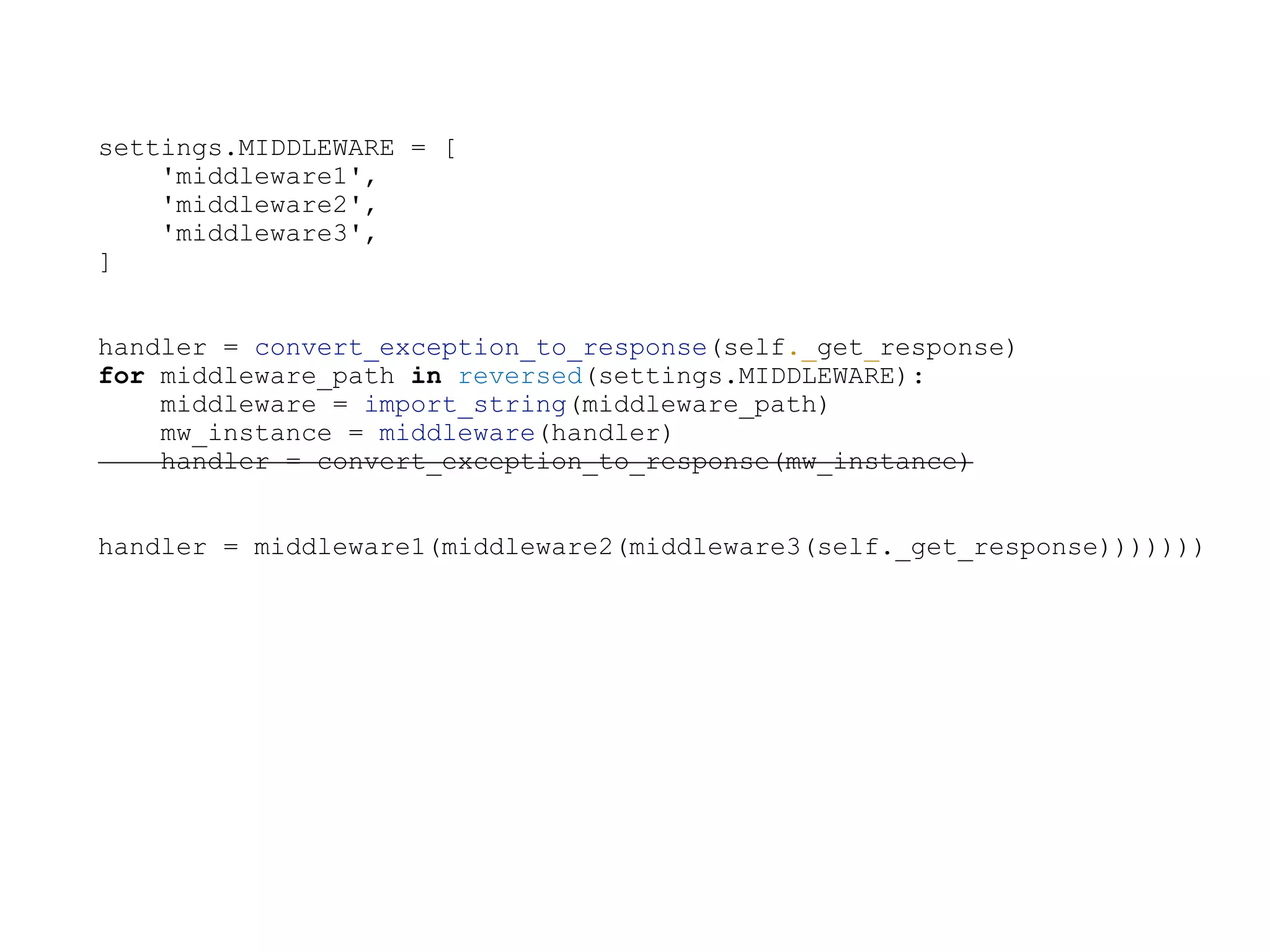 settings.MIDDLEWARE = [
'middleware1',
'middleware2',
'middleware3',
]
handler = convert_exception_to_response(self._get_response)
for middleware_path in reversed(settings.MIDDLEWARE):
middleware = import_string(middleware_path)
mw_instance = middleware(handler)
handler = convert_exception_to_response(mw_instance)
handler = middleware1(middleware2(middleware3(self._get_response)))))))
 