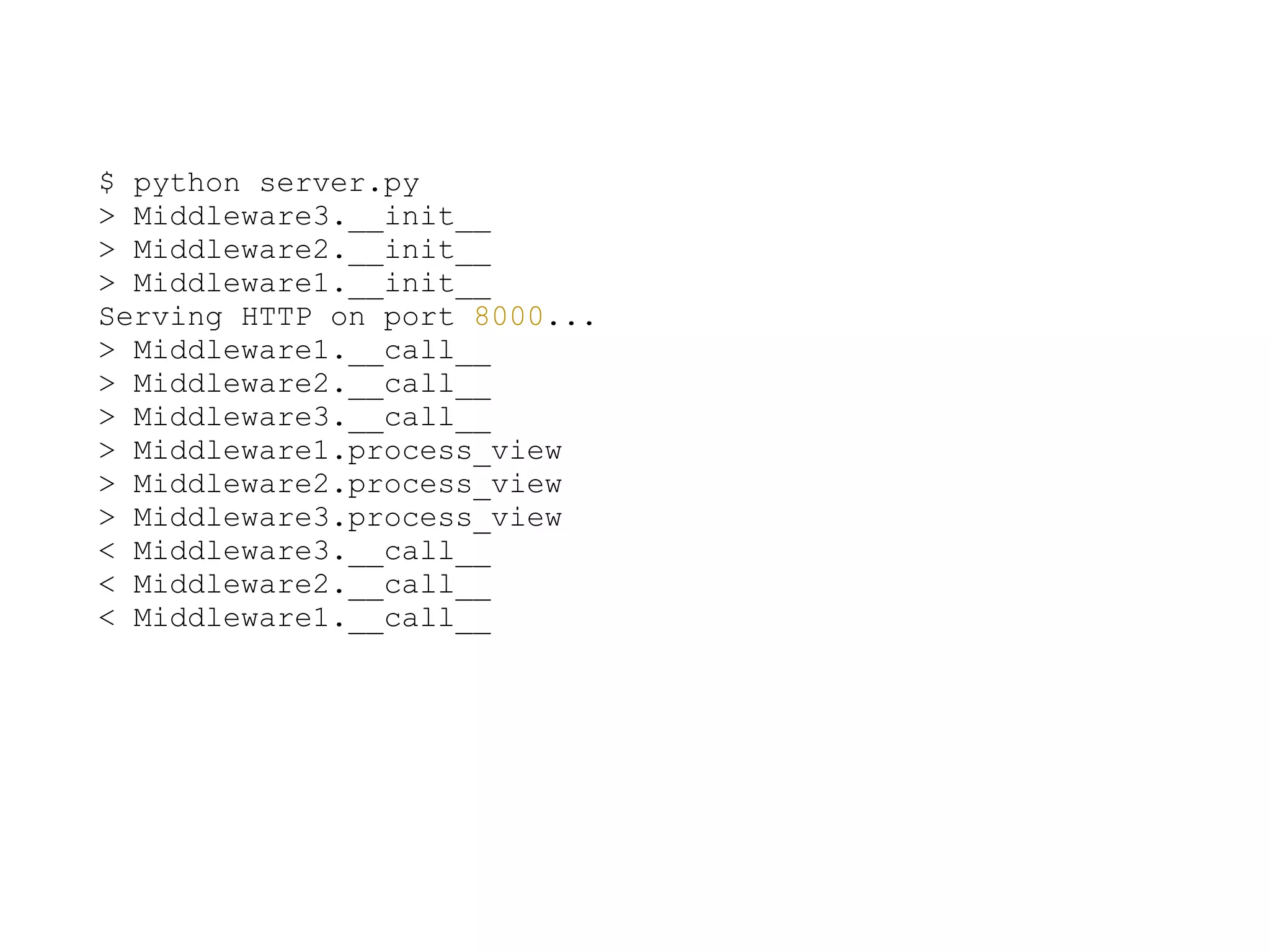 $ python server.py
> Middleware3.__init__
> Middleware2.__init__
> Middleware1.__init__
Serving HTTP on port 8000...
> Middleware1.__call__
> Middleware2.__call__
> Middleware3.__call__
> Middleware1.process_view
> Middleware2.process_view
> Middleware3.process_view
< Middleware3.__call__
< Middleware2.__call__
< Middleware1.__call__
 