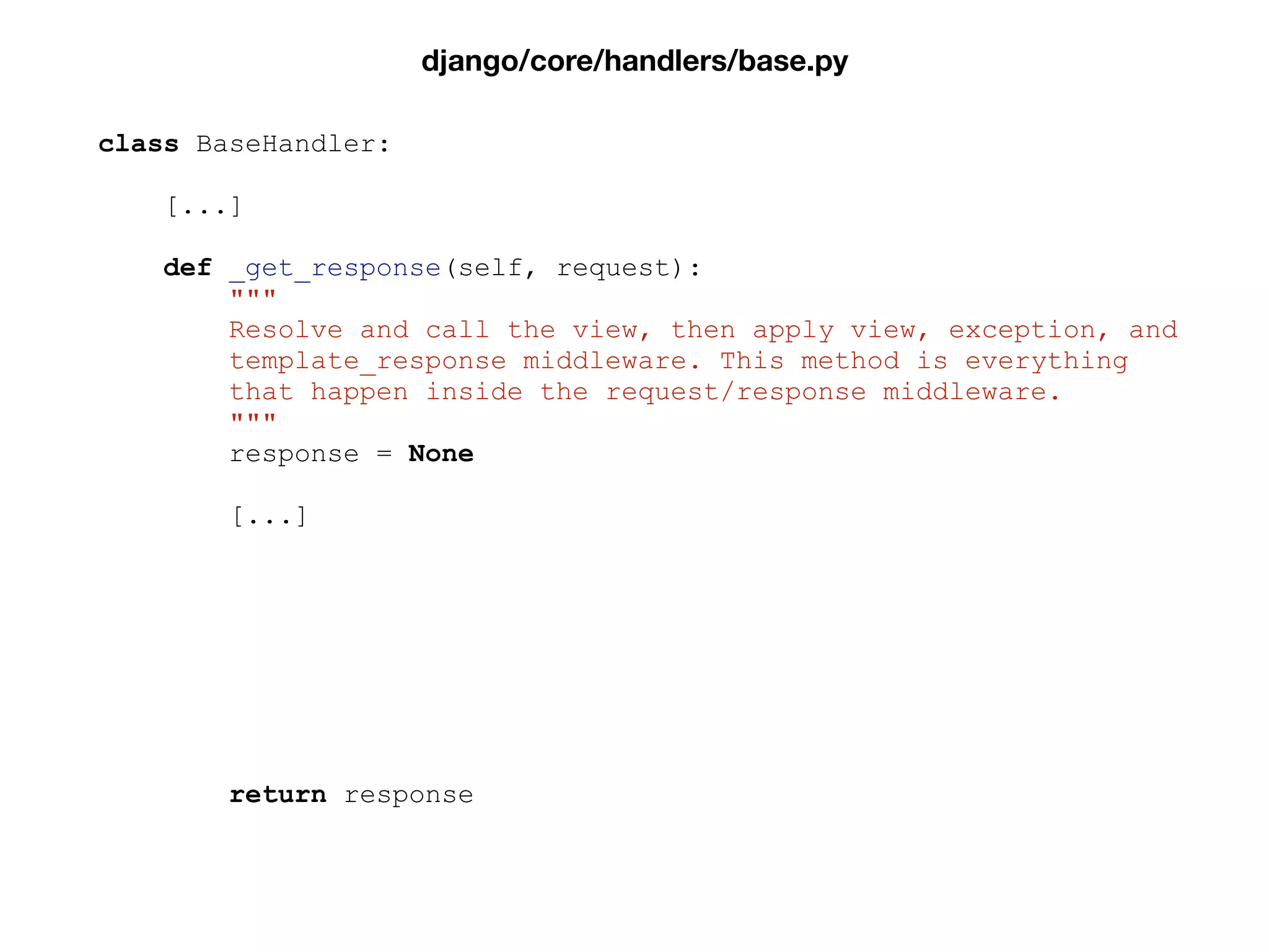 class BaseHandler:
[...]
def _get_response(self, request):
"""
Resolve and call the view, then apply view, exception, and
template_response middleware. This method is everything
that happen inside the request/response middleware.
"""
response = None
[...]
return response
django/core/handlers/base.py
 