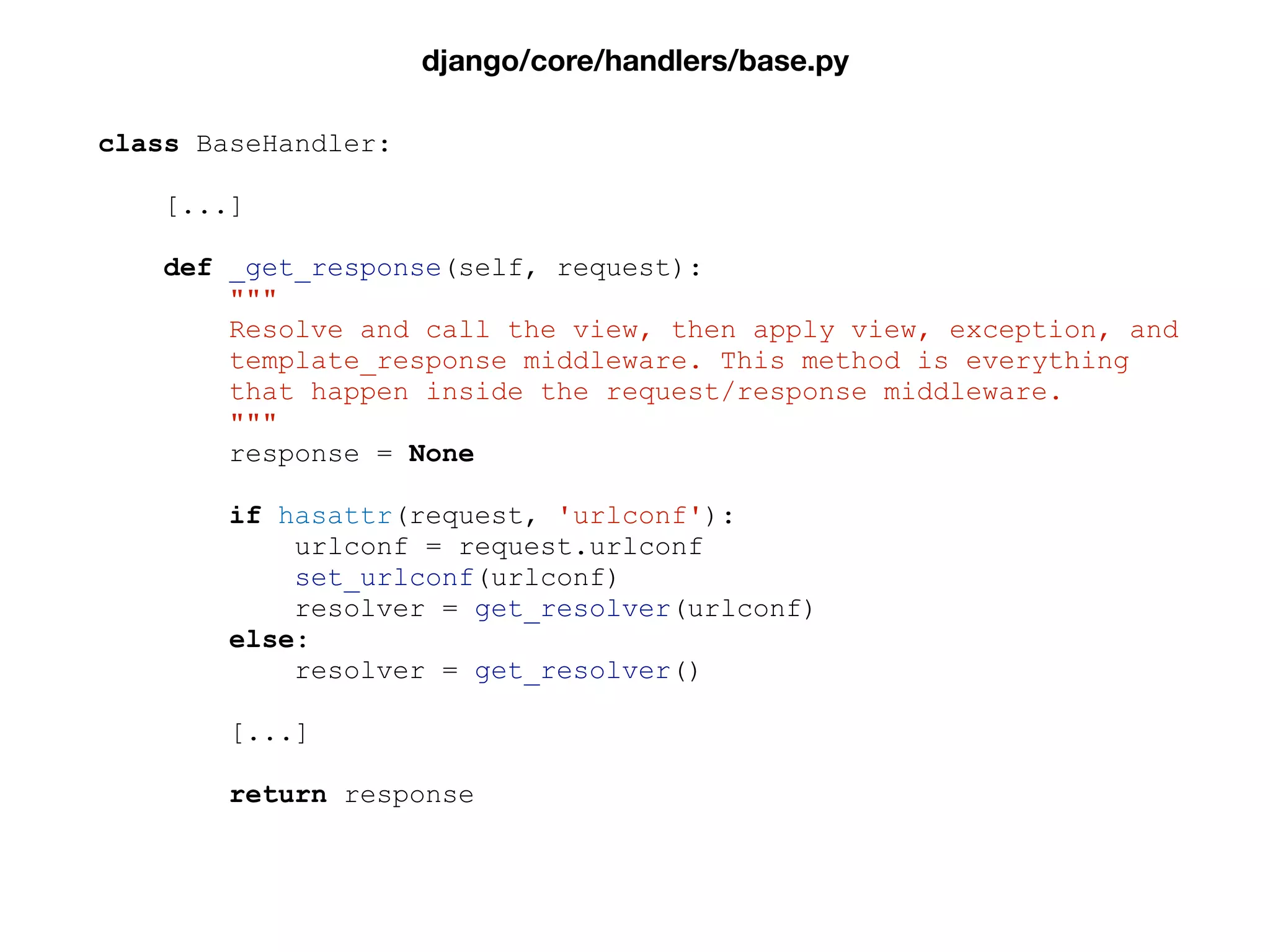 class BaseHandler:
[...]
def _get_response(self, request):
"""
Resolve and call the view, then apply view, exception, and
template_response middleware. This method is everything
that happen inside the request/response middleware.
"""
response = None
if hasattr(request, 'urlconf'):
urlconf = request.urlconf
set_urlconf(urlconf)
resolver = get_resolver(urlconf)
else:
resolver = get_resolver()
[...]
return response
django/core/handlers/base.py
 