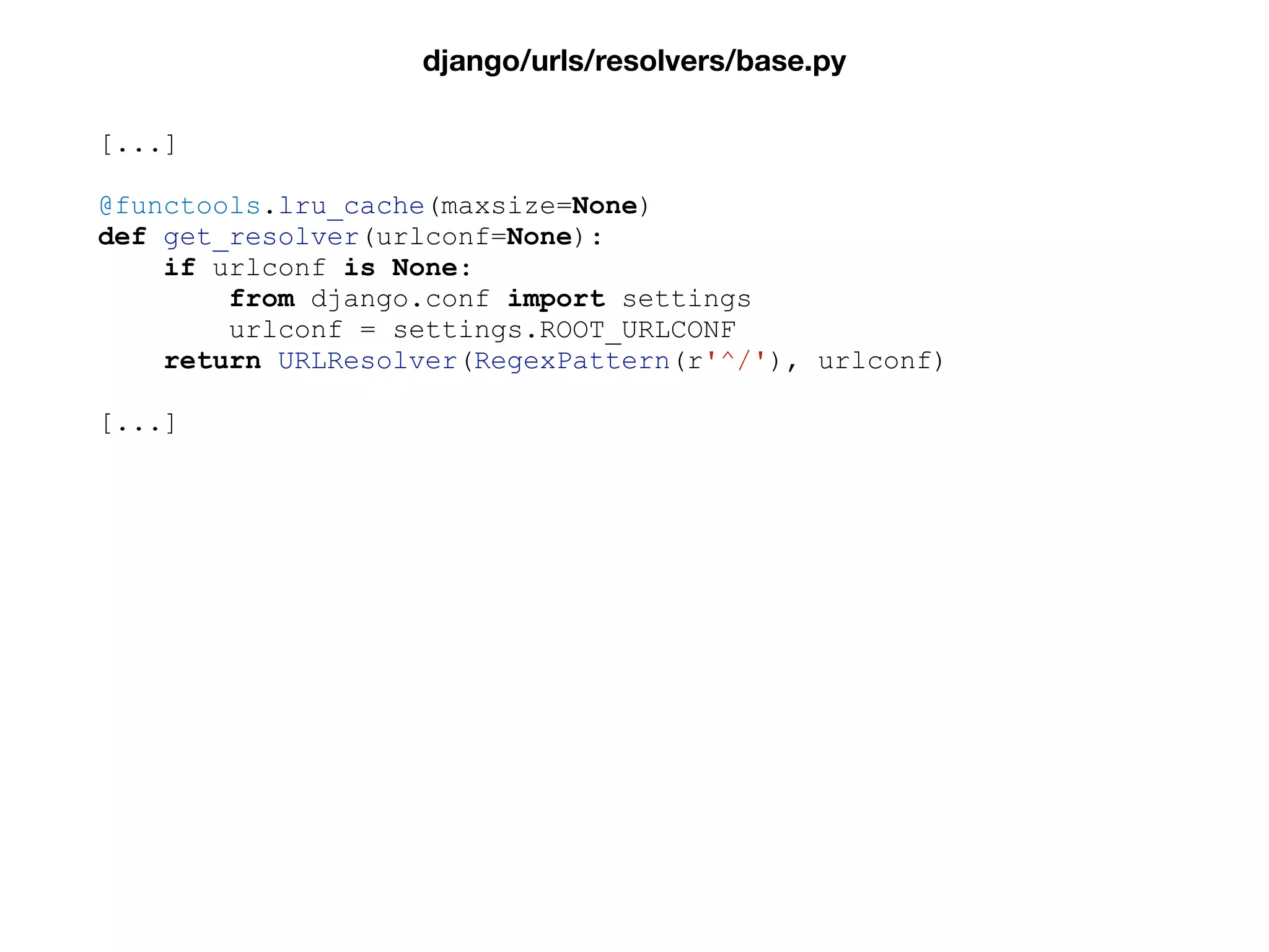 [...]
@functools.lru_cache(maxsize=None)
def get_resolver(urlconf=None):
if urlconf is None:
from django.conf import settings
urlconf = settings.ROOT_URLCONF
return URLResolver(RegexPattern(r'^/'), urlconf)
[...]
django/urls/resolvers/base.py
 