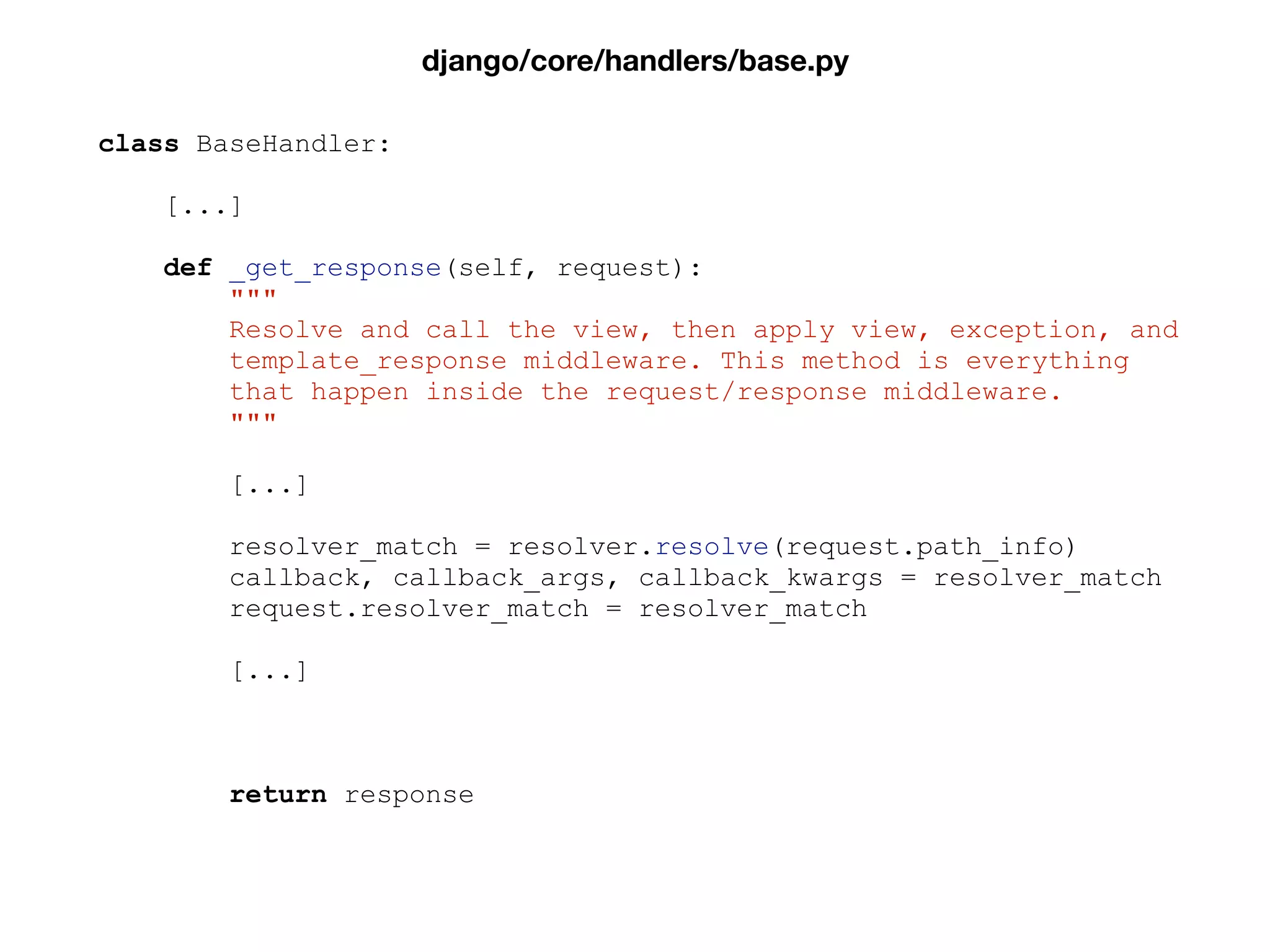 class BaseHandler:
[...]
def _get_response(self, request):
"""
Resolve and call the view, then apply view, exception, and
template_response middleware. This method is everything
that happen inside the request/response middleware.
"""
[...]
resolver_match = resolver.resolve(request.path_info)
callback, callback_args, callback_kwargs = resolver_match
request.resolver_match = resolver_match
[...]
return response
django/core/handlers/base.py
 
