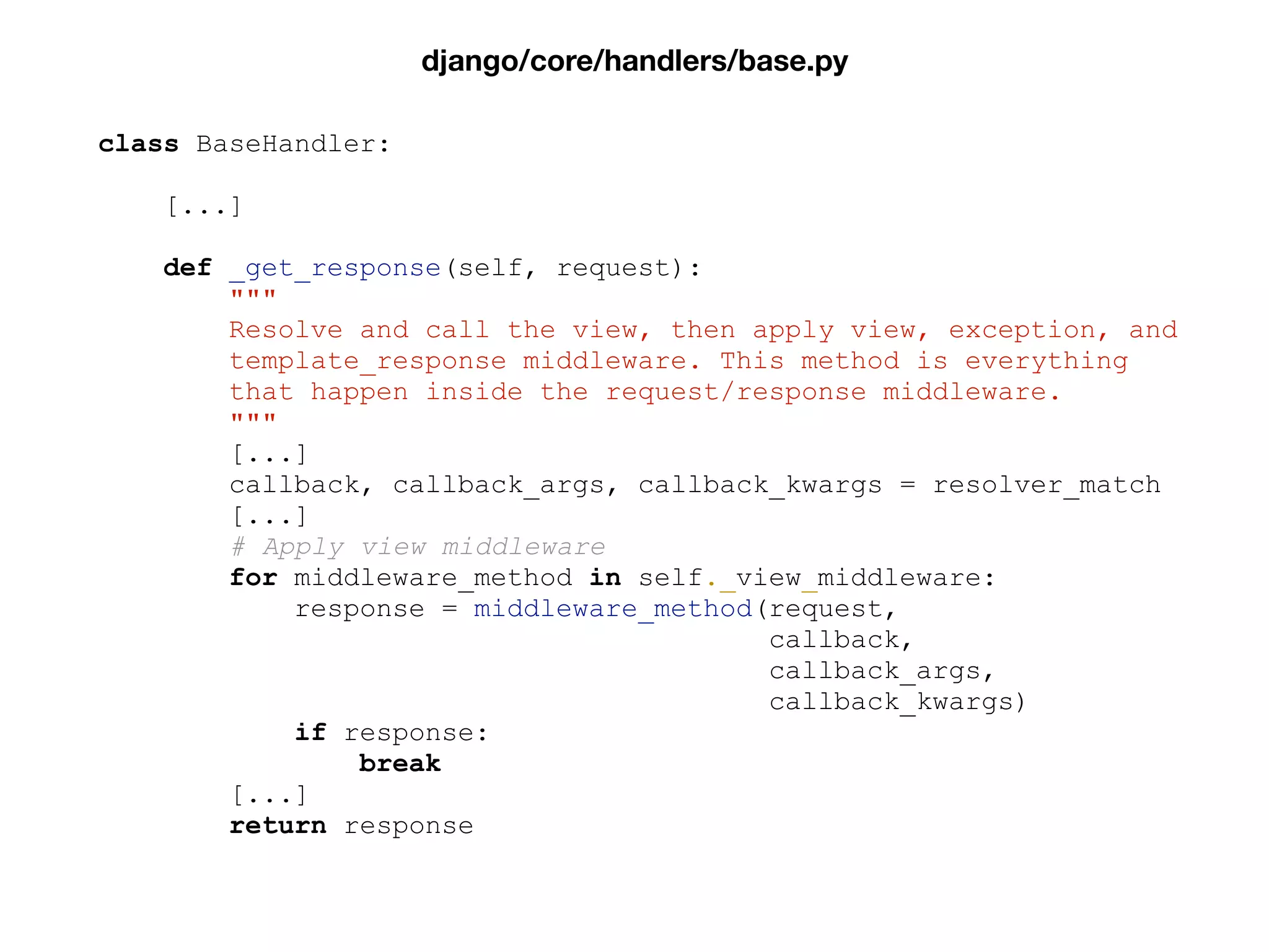 class BaseHandler:
[...]
def _get_response(self, request):
"""
Resolve and call the view, then apply view, exception, and
template_response middleware. This method is everything
that happen inside the request/response middleware.
"""
[...]
callback, callback_args, callback_kwargs = resolver_match
[...]
# Apply view middleware
for middleware_method in self._view_middleware:
response = middleware_method(request,
callback,
callback_args,
callback_kwargs)
if response:
break
[...]
return response
django/core/handlers/base.py
 