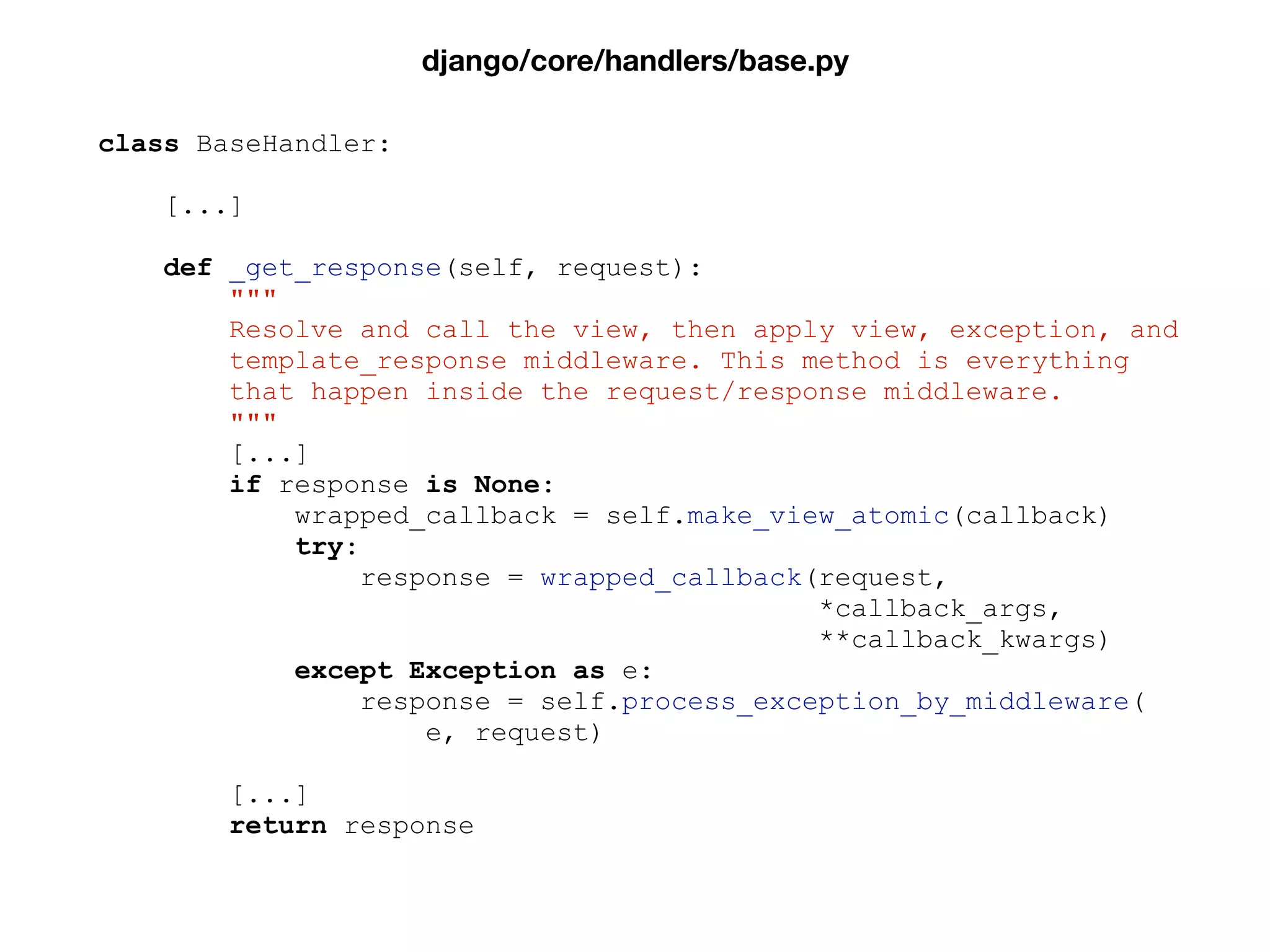class BaseHandler:
[...]
def _get_response(self, request):
"""
Resolve and call the view, then apply view, exception, and
template_response middleware. This method is everything
that happen inside the request/response middleware.
"""
[...]
if response is None:
wrapped_callback = self.make_view_atomic(callback)
try:
response = wrapped_callback(request,
*callback_args,
**callback_kwargs)
except Exception as e:
response = self.process_exception_by_middleware(
e, request)
[...]
return response
django/core/handlers/base.py
 
