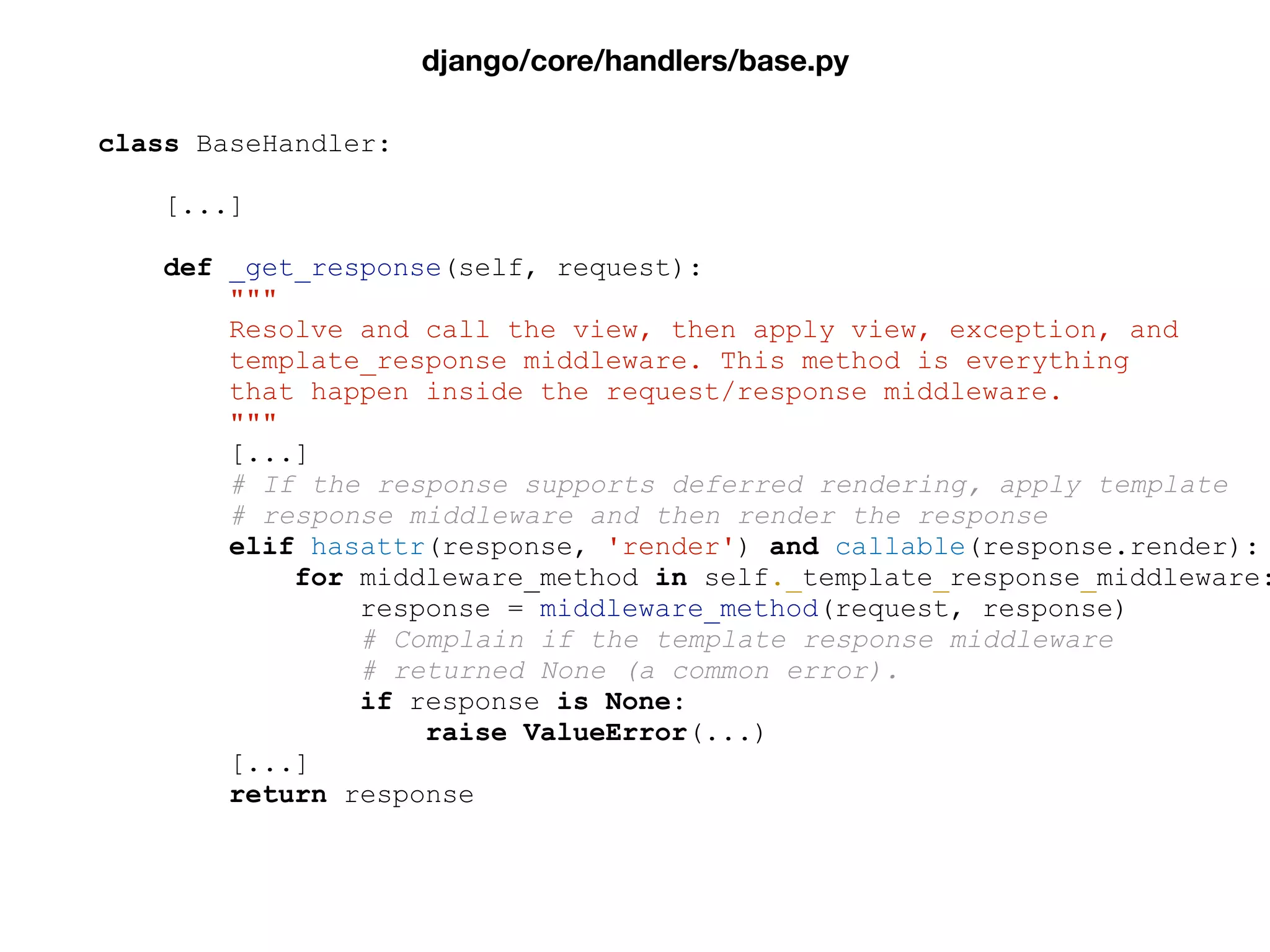 class BaseHandler:
[...]
def _get_response(self, request):
"""
Resolve and call the view, then apply view, exception, and
template_response middleware. This method is everything
that happen inside the request/response middleware.
"""
[...]
# If the response supports deferred rendering, apply template
# response middleware and then render the response
elif hasattr(response, 'render') and callable(response.render):
for middleware_method in self._template_response_middleware:
response = middleware_method(request, response)
# Complain if the template response middleware
# returned None (a common error).
if response is None:
raise ValueError(...)
[...]
return response
django/core/handlers/base.py
 