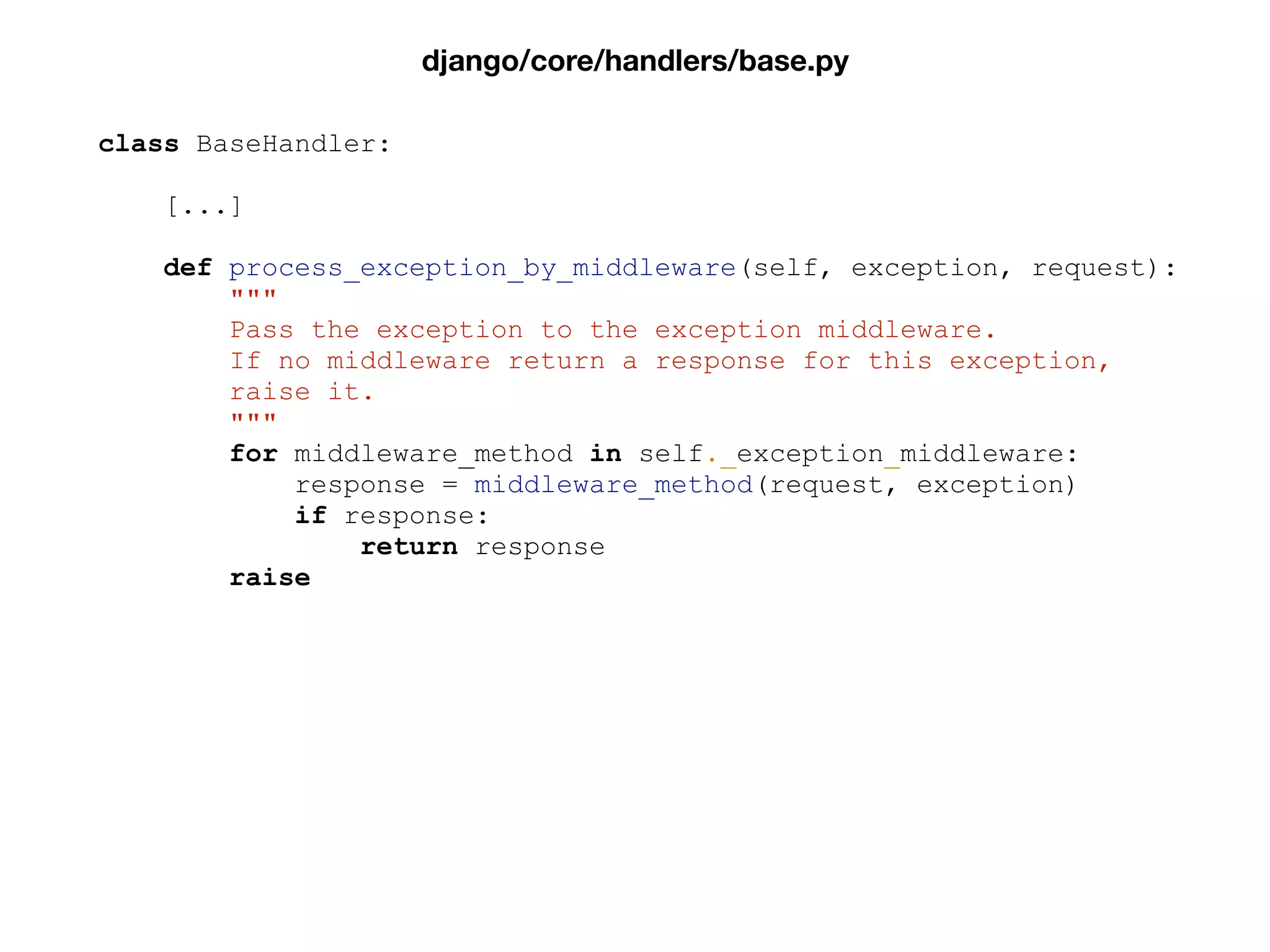 class BaseHandler:
[...]
def process_exception_by_middleware(self, exception, request):
"""
Pass the exception to the exception middleware.
If no middleware return a response for this exception,
raise it.
"""
for middleware_method in self._exception_middleware:
response = middleware_method(request, exception)
if response:
return response
raise
django/core/handlers/base.py
 