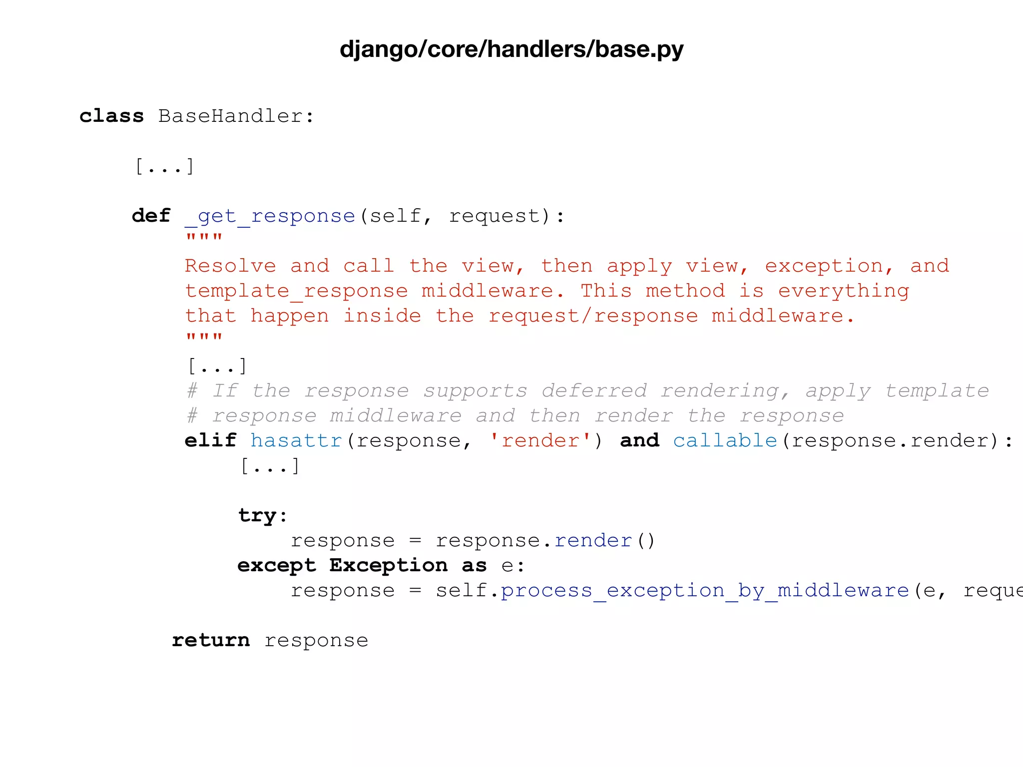 class BaseHandler:
[...]
def _get_response(self, request):
"""
Resolve and call the view, then apply view, exception, and
template_response middleware. This method is everything
that happen inside the request/response middleware.
"""
[...]
# If the response supports deferred rendering, apply template
# response middleware and then render the response
elif hasattr(response, 'render') and callable(response.render):
[...]
try:
response = response.render()
except Exception as e:
response = self.process_exception_by_middleware(e, reque
return response
django/core/handlers/base.py
 