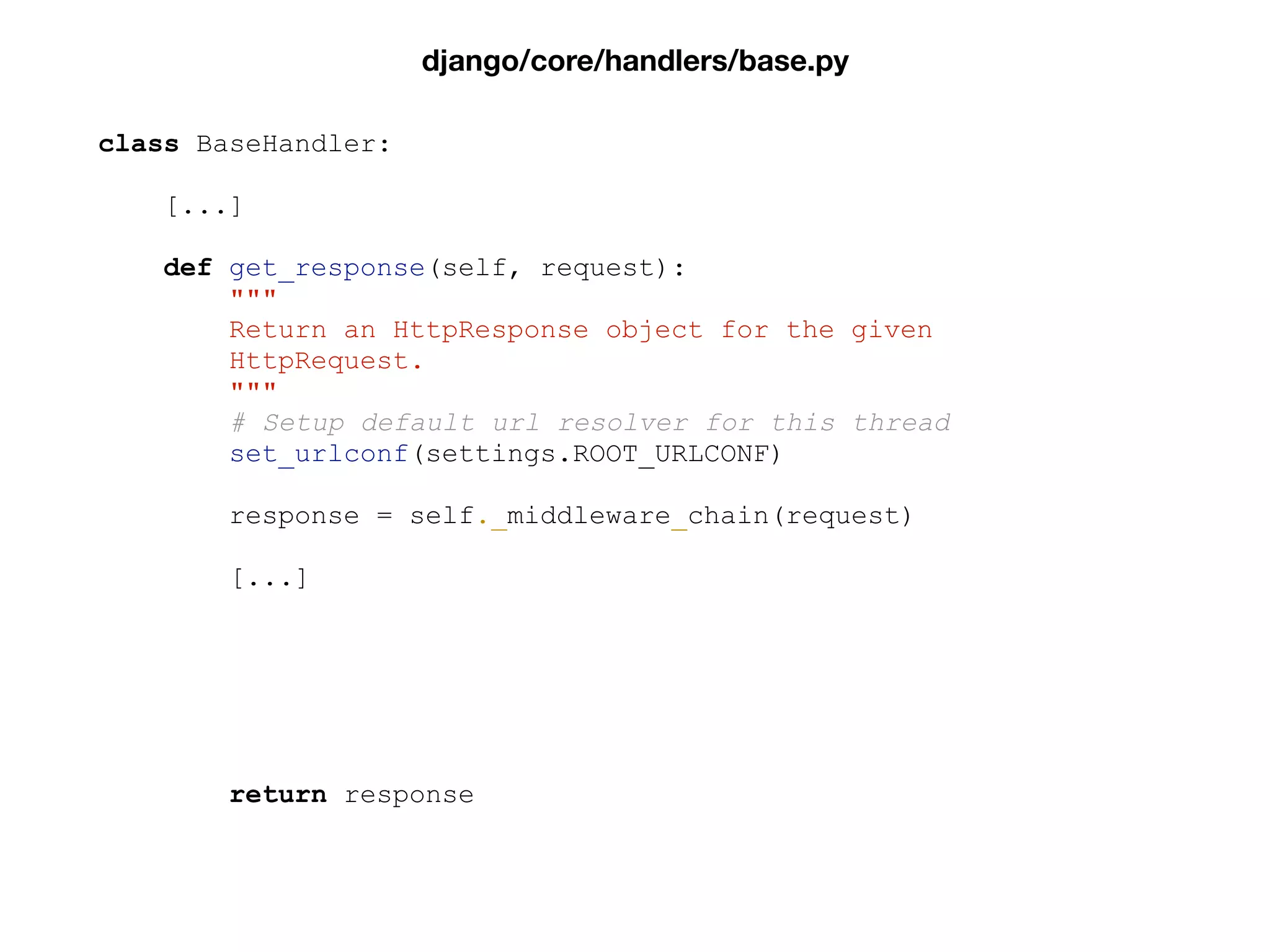 class BaseHandler:
[...]
def get_response(self, request):
"""
Return an HttpResponse object for the given
HttpRequest.
"""
# Setup default url resolver for this thread
set_urlconf(settings.ROOT_URLCONF)
response = self._middleware_chain(request)
[...]
return response
django/core/handlers/base.py
 