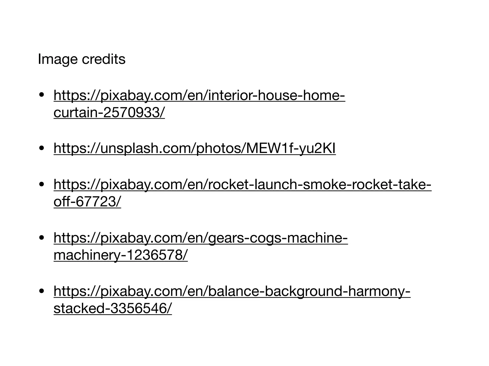 Image credits

• https://pixabay.com/en/interior-house-home-
curtain-2570933/

• https://unsplash.com/photos/MEW1f-yu2KI

• https://pixabay.com/en/rocket-launch-smoke-rocket-take-
oﬀ-67723/

• https://pixabay.com/en/gears-cogs-machine-
machinery-1236578/

• https://pixabay.com/en/balance-background-harmony-
stacked-3356546/
 