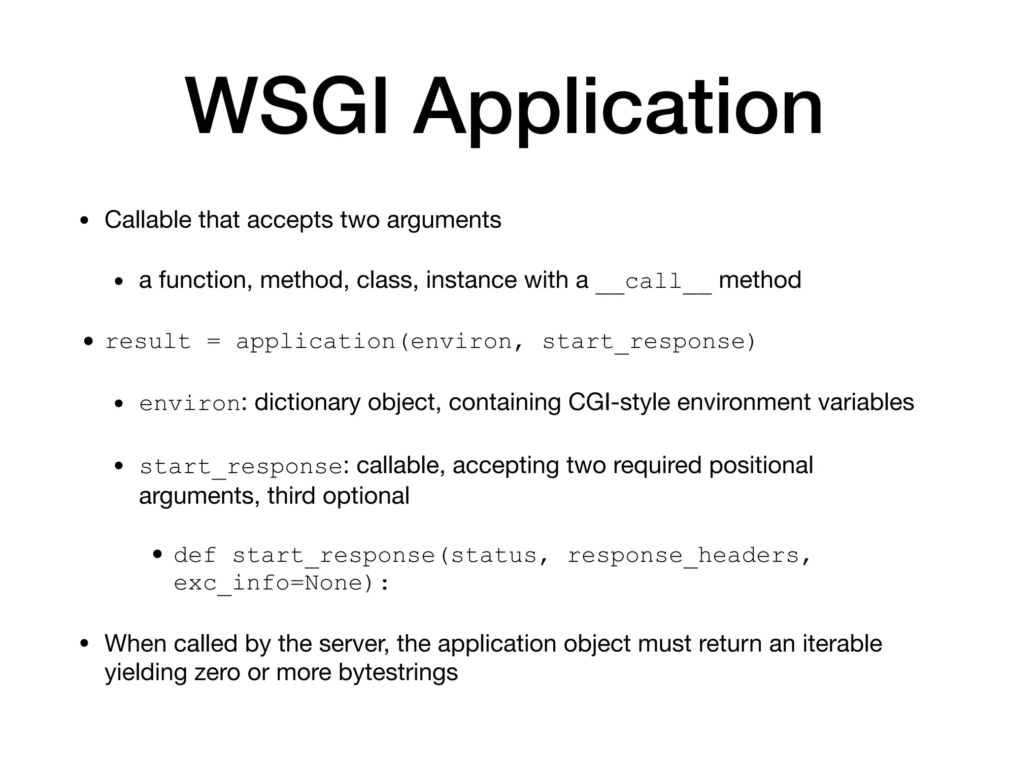 WSGI Application
• Callable that accepts two arguments

• a function, method, class, instance with a __call__ method

• result = application(environ, start_response)
• environ: dictionary object, containing CGI-style environment variables

• start_response: callable, accepting two required positional
arguments, third optional

• def start_response(status, response_headers,
exc_info=None):
• When called by the server, the application object must return an iterable
yielding zero or more bytestrings
 