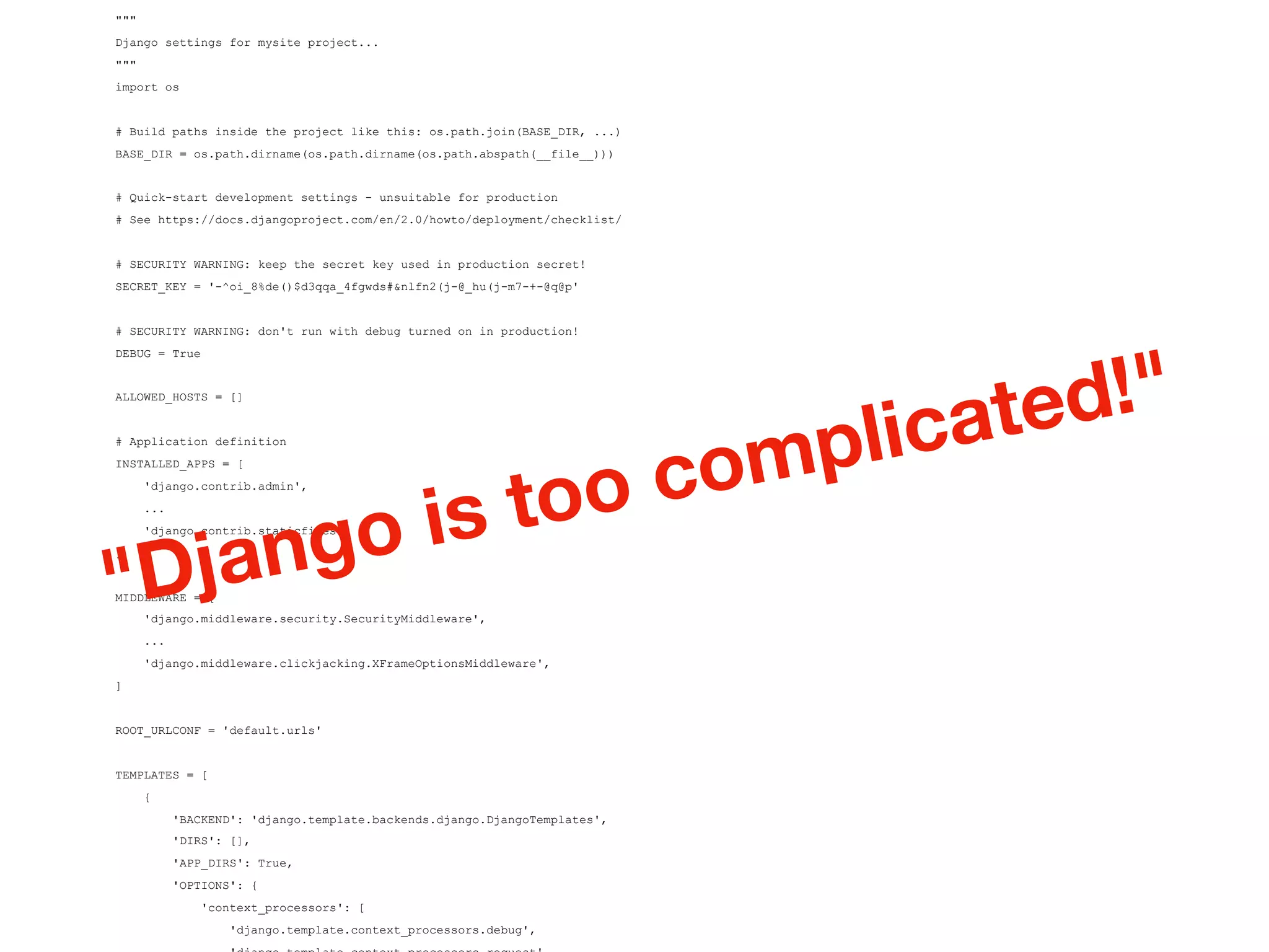 """
Django settings for mysite project...
"""
import os
# Build paths inside the project like this: os.path.join(BASE_DIR, ...)
BASE_DIR = os.path.dirname(os.path.dirname(os.path.abspath(__file__)))
# Quick-start development settings - unsuitable for production
# See https://docs.djangoproject.com/en/2.0/howto/deployment/checklist/
# SECURITY WARNING: keep the secret key used in production secret!
SECRET_KEY = '-^oi_8%de()$d3qqa_4fgwds#&nlfn2(j-@_hu(j-m7-+-@q@p'
# SECURITY WARNING: don't run with debug turned on in production!
DEBUG = True
ALLOWED_HOSTS = []
# Application definition
INSTALLED_APPS = [
'django.contrib.admin',
...
'django.contrib.staticfiles',
]
MIDDLEWARE = [
'django.middleware.security.SecurityMiddleware',
...
'django.middleware.clickjacking.XFrameOptionsMiddleware',
]
ROOT_URLCONF = 'default.urls'
TEMPLATES = [
{
'BACKEND': 'django.template.backends.django.DjangoTemplates',
'DIRS': [],
'APP_DIRS': True,
'OPTIONS': {
'context_processors': [
'django.template.context_processors.debug',
"Django is too complicated!"
 