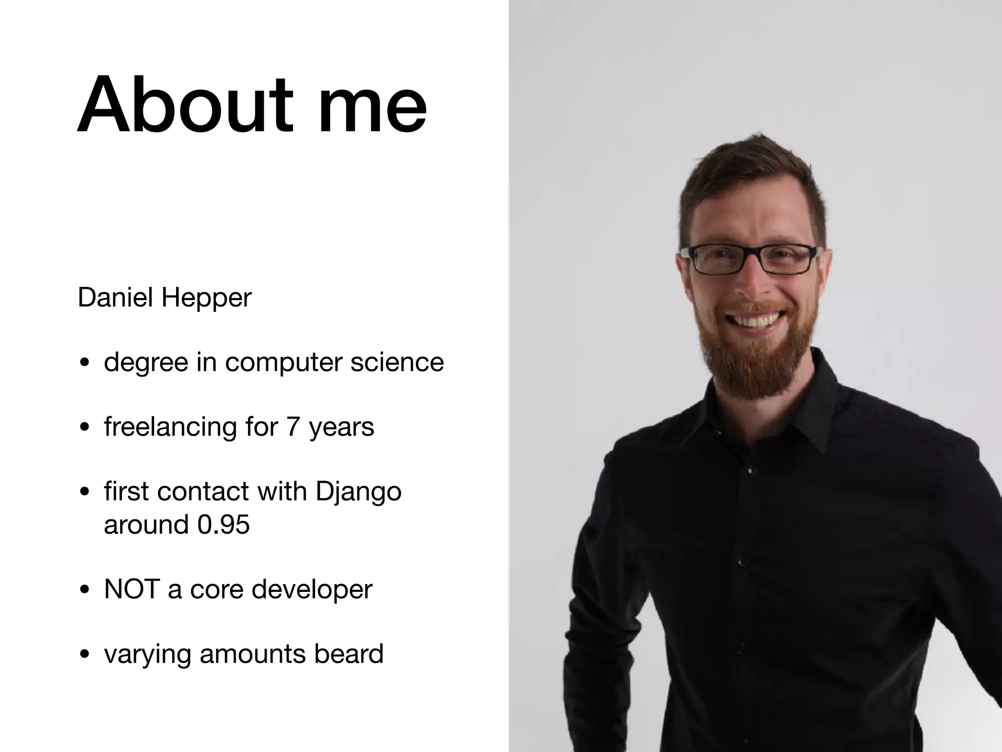 About me
Daniel Hepper

• degree in computer science

• freelancing for 7 years

• ﬁrst contact with Django
around 0.95

• NOT a core developer

• varying amounts beard
 