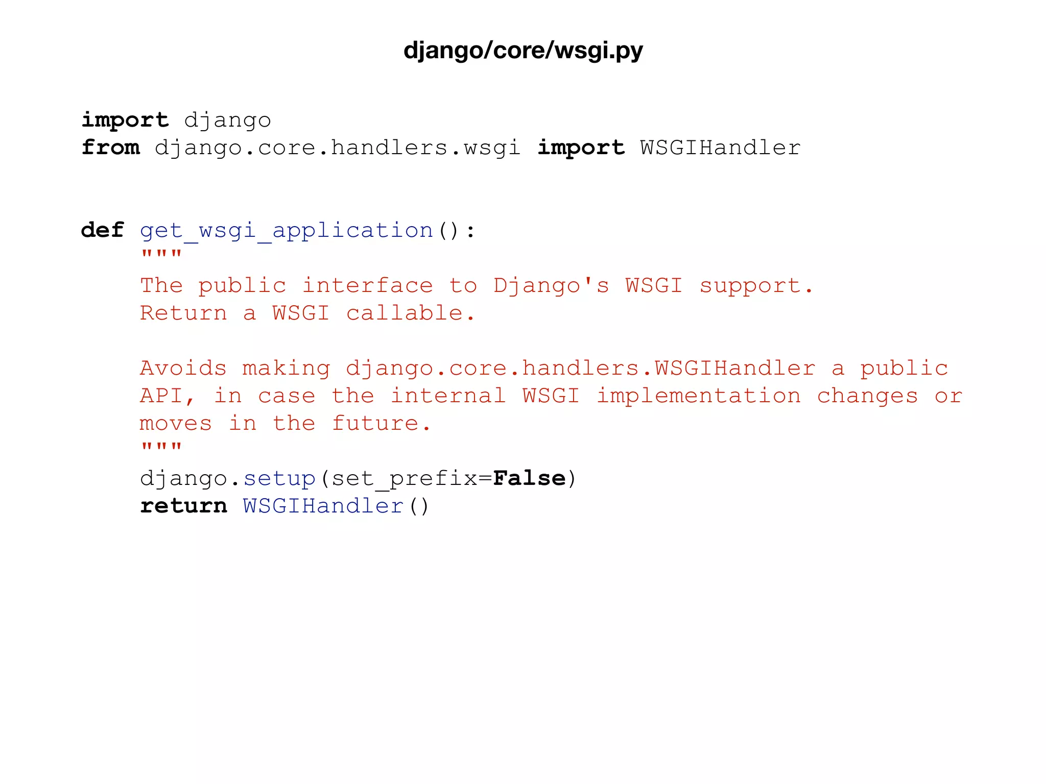 import django
from django.core.handlers.wsgi import WSGIHandler
def get_wsgi_application():
"""
The public interface to Django's WSGI support.
Return a WSGI callable.
Avoids making django.core.handlers.WSGIHandler a public
API, in case the internal WSGI implementation changes or
moves in the future.
"""
django.setup(set_prefix=False)
return WSGIHandler()
django/core/wsgi.py
 