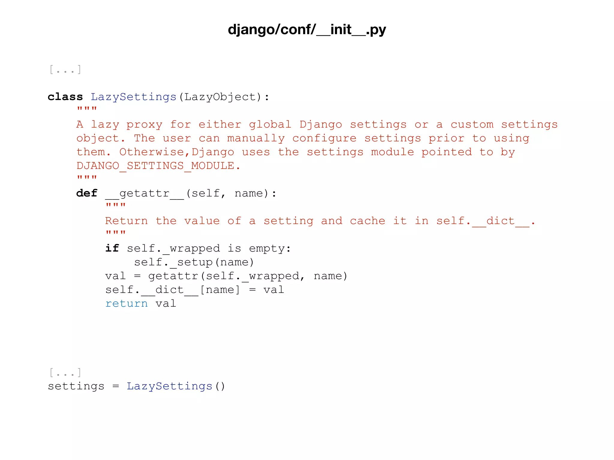 [...]
class LazySettings(LazyObject):
"""
A lazy proxy for either global Django settings or a custom settings
object. The user can manually configure settings prior to using
them. Otherwise,Django uses the settings module pointed to by
DJANGO_SETTINGS_MODULE.
"""
def __getattr__(self, name):
"""
Return the value of a setting and cache it in self.__dict__.
"""
if self._wrapped is empty:
self._setup(name)
val = getattr(self._wrapped, name)
self.__dict__[name] = val
return val
[...]
settings = LazySettings()
django/conf/__init__.py
 