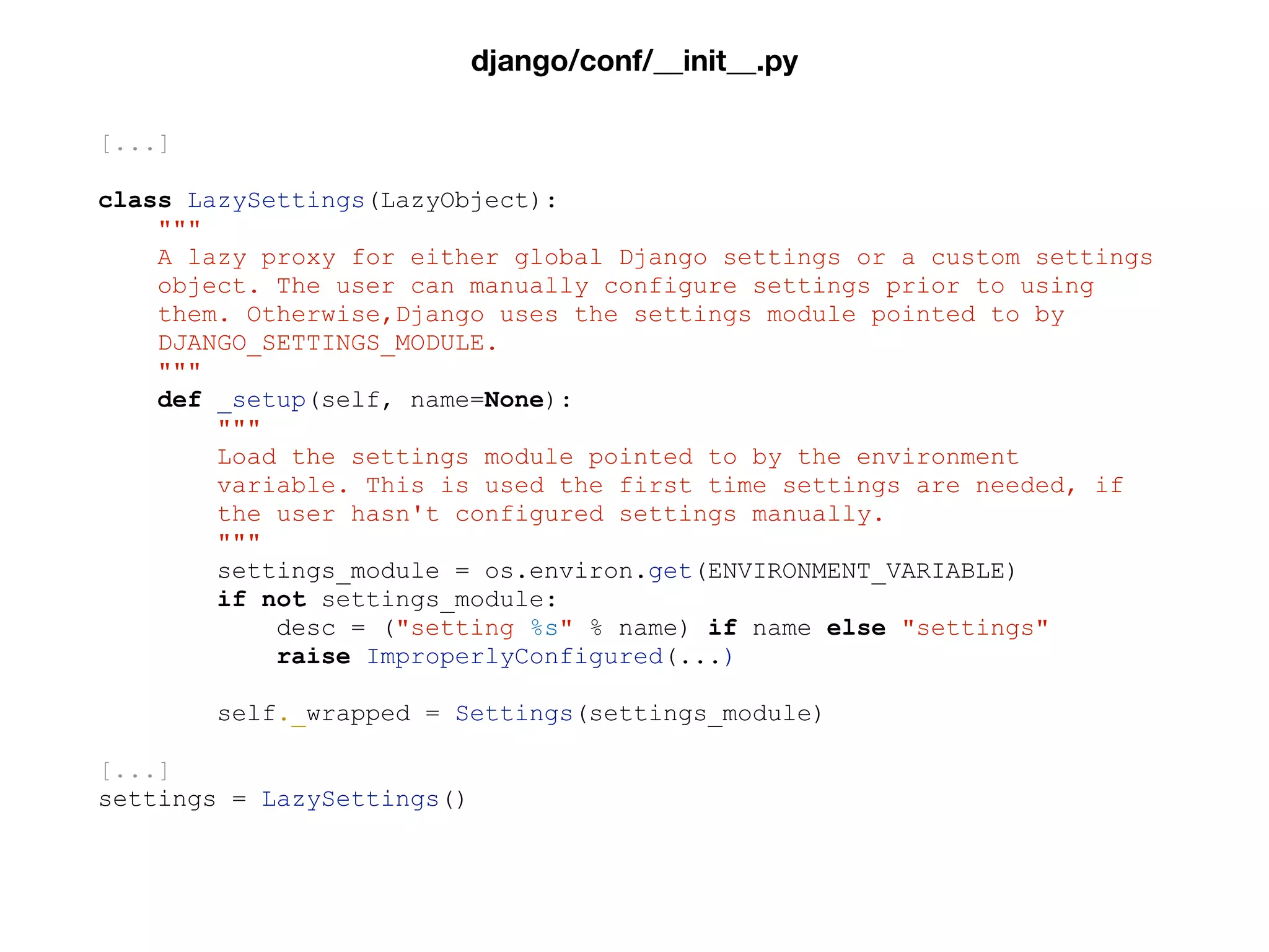 [...]
class LazySettings(LazyObject):
"""
A lazy proxy for either global Django settings or a custom settings
object. The user can manually configure settings prior to using
them. Otherwise,Django uses the settings module pointed to by
DJANGO_SETTINGS_MODULE.
"""
def _setup(self, name=None):
"""
Load the settings module pointed to by the environment
variable. This is used the first time settings are needed, if
the user hasn't configured settings manually.
"""
settings_module = os.environ.get(ENVIRONMENT_VARIABLE)
if not settings_module:
desc = ("setting %s" % name) if name else "settings"
raise ImproperlyConfigured(...)
self._wrapped = Settings(settings_module)
[...]
settings = LazySettings()
django/conf/__init__.py
 