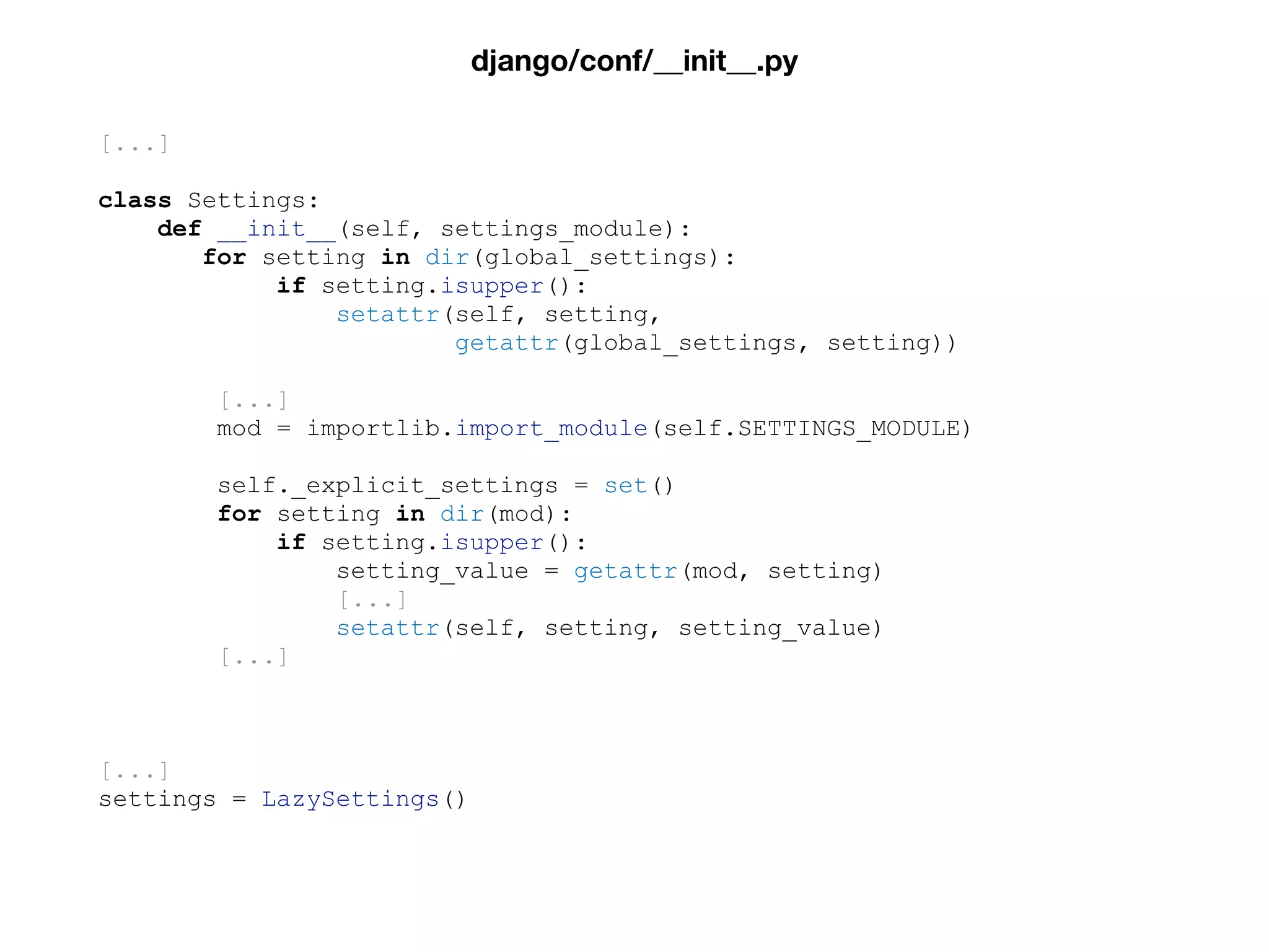 [...]
class Settings:
def __init__(self, settings_module):
for setting in dir(global_settings):
if setting.isupper():
setattr(self, setting,
getattr(global_settings, setting))
[...]
mod = importlib.import_module(self.SETTINGS_MODULE)
self._explicit_settings = set()
for setting in dir(mod):
if setting.isupper():
setting_value = getattr(mod, setting)
[...]
setattr(self, setting, setting_value)
[...]
[...]
settings = LazySettings()
django/conf/__init__.py
 