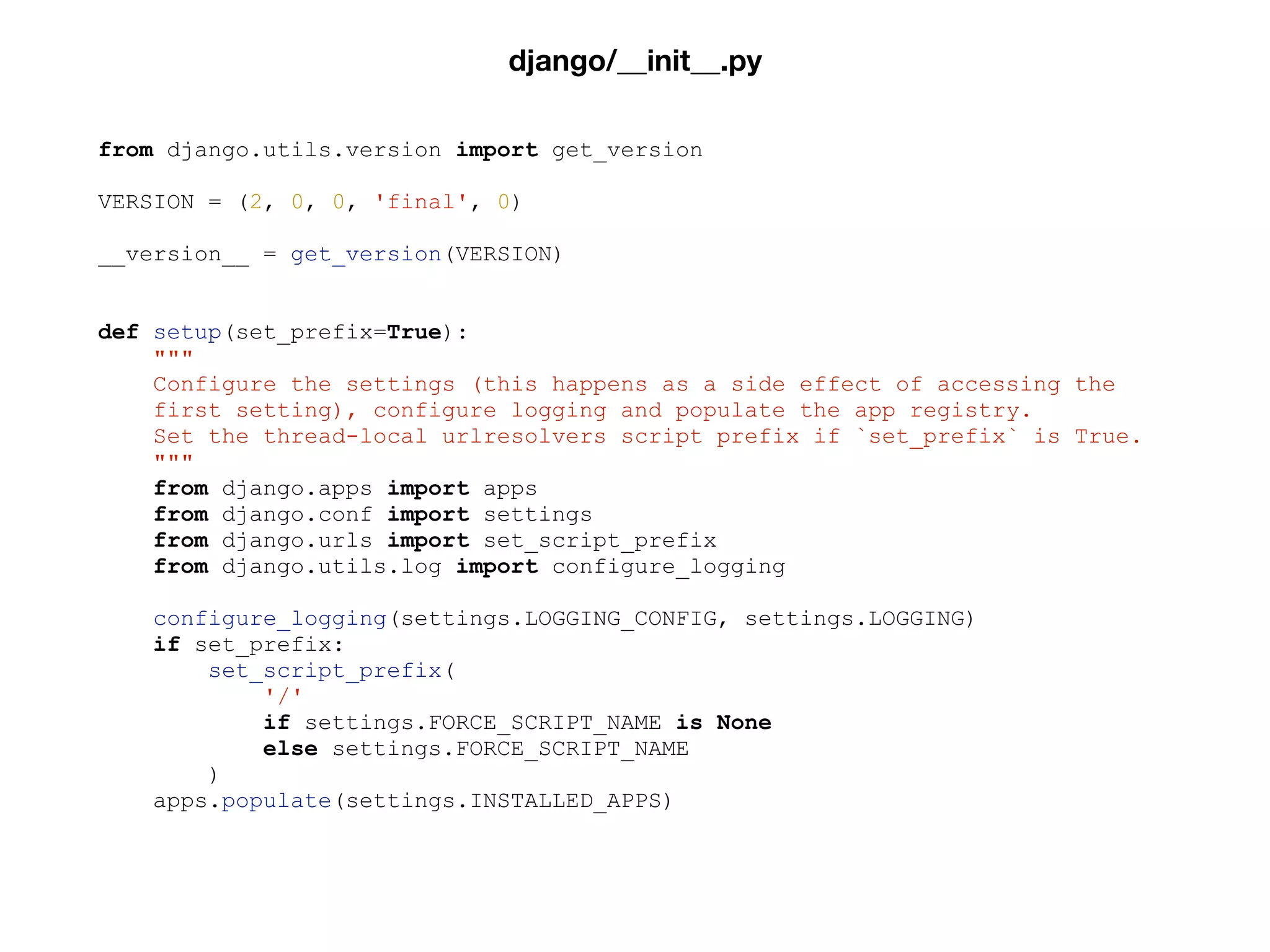 from django.utils.version import get_version
VERSION = (2, 0, 0, 'final', 0)
__version__ = get_version(VERSION)
def setup(set_prefix=True):
"""
Configure the settings (this happens as a side effect of accessing the
first setting), configure logging and populate the app registry.
Set the thread-local urlresolvers script prefix if `set_prefix` is True.
"""
from django.apps import apps
from django.conf import settings
from django.urls import set_script_prefix
from django.utils.log import configure_logging
configure_logging(settings.LOGGING_CONFIG, settings.LOGGING)
if set_prefix:
set_script_prefix(
'/'
if settings.FORCE_SCRIPT_NAME is None
else settings.FORCE_SCRIPT_NAME
)
apps.populate(settings.INSTALLED_APPS)
django/__init__.py
 