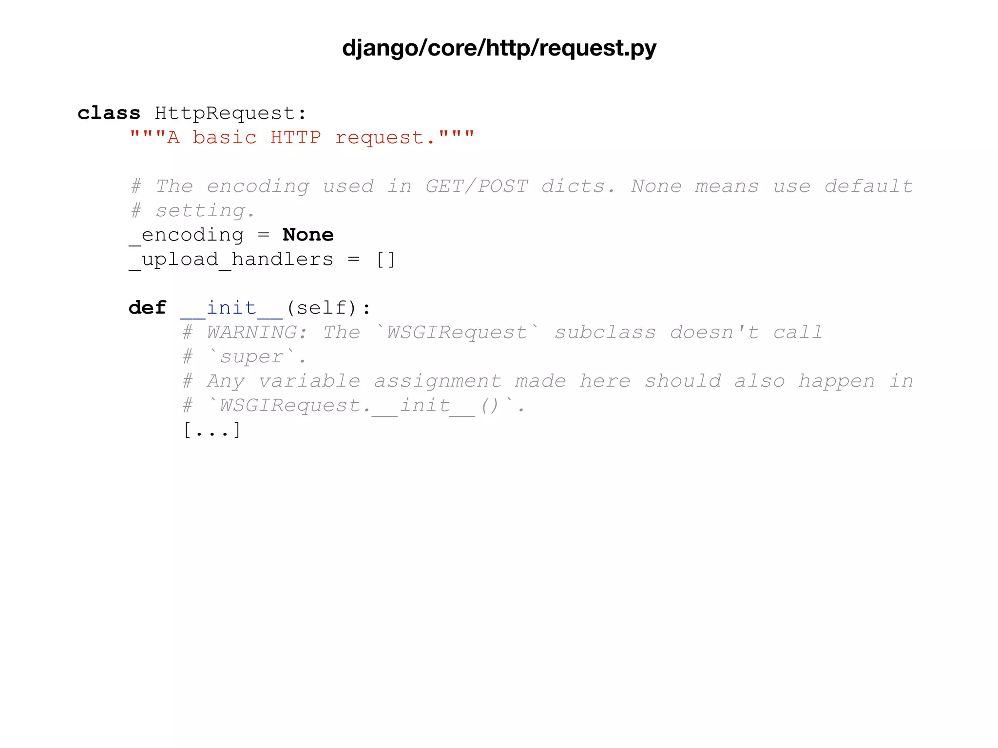 class HttpRequest:
"""A basic HTTP request."""
# The encoding used in GET/POST dicts. None means use default
# setting.
_encoding = None
_upload_handlers = []
def __init__(self):
# WARNING: The `WSGIRequest` subclass doesn't call
# `super`.
# Any variable assignment made here should also happen in
# `WSGIRequest.__init__()`.
[...]
django/core/http/request.py
 