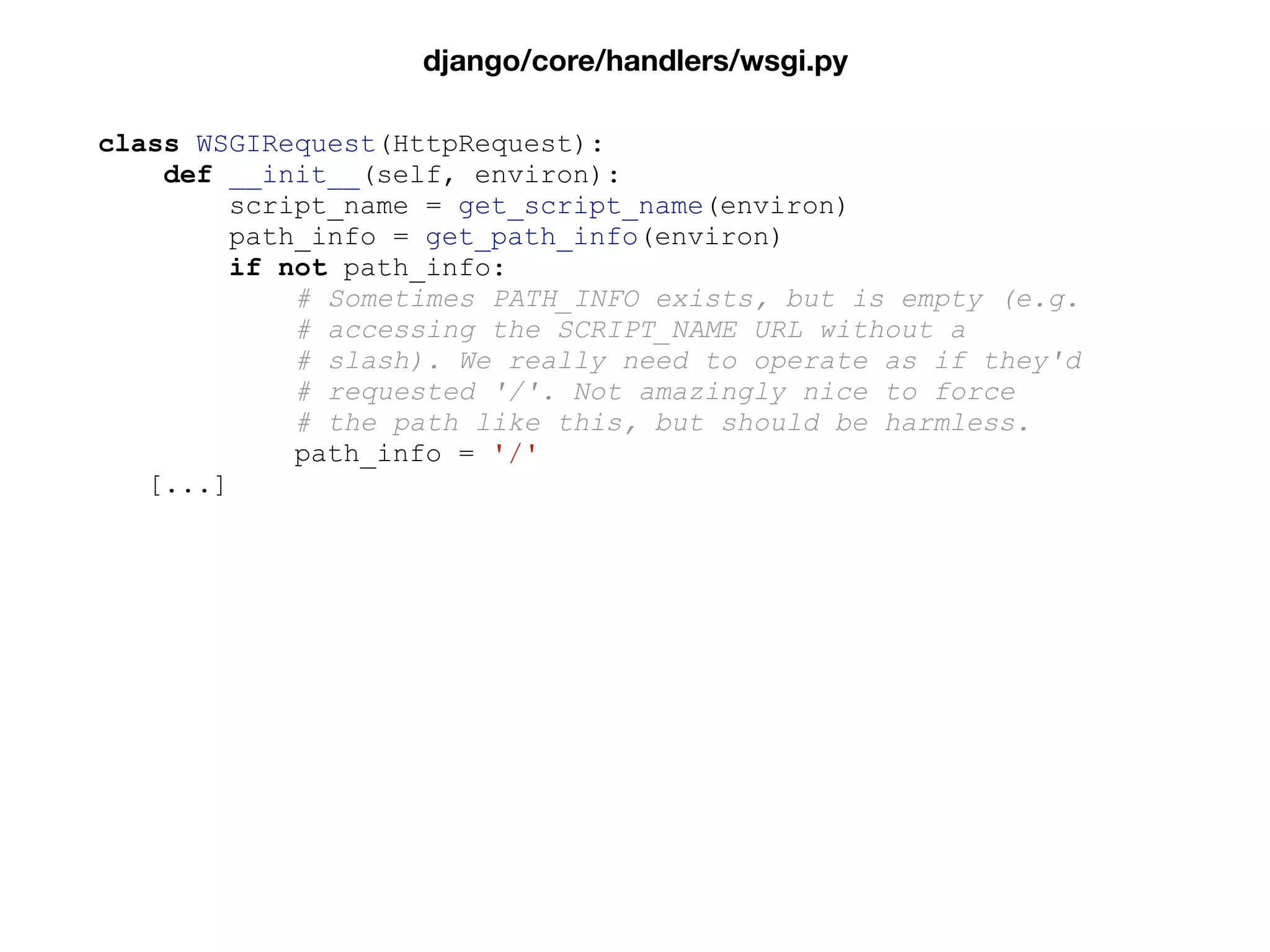 class WSGIRequest(HttpRequest):
def __init__(self, environ):
script_name = get_script_name(environ)
path_info = get_path_info(environ)
if not path_info:
# Sometimes PATH_INFO exists, but is empty (e.g.
# accessing the SCRIPT_NAME URL without a
# slash). We really need to operate as if they'd
# requested '/'. Not amazingly nice to force
# the path like this, but should be harmless.
path_info = '/'
[...]
django/core/handlers/wsgi.py
 