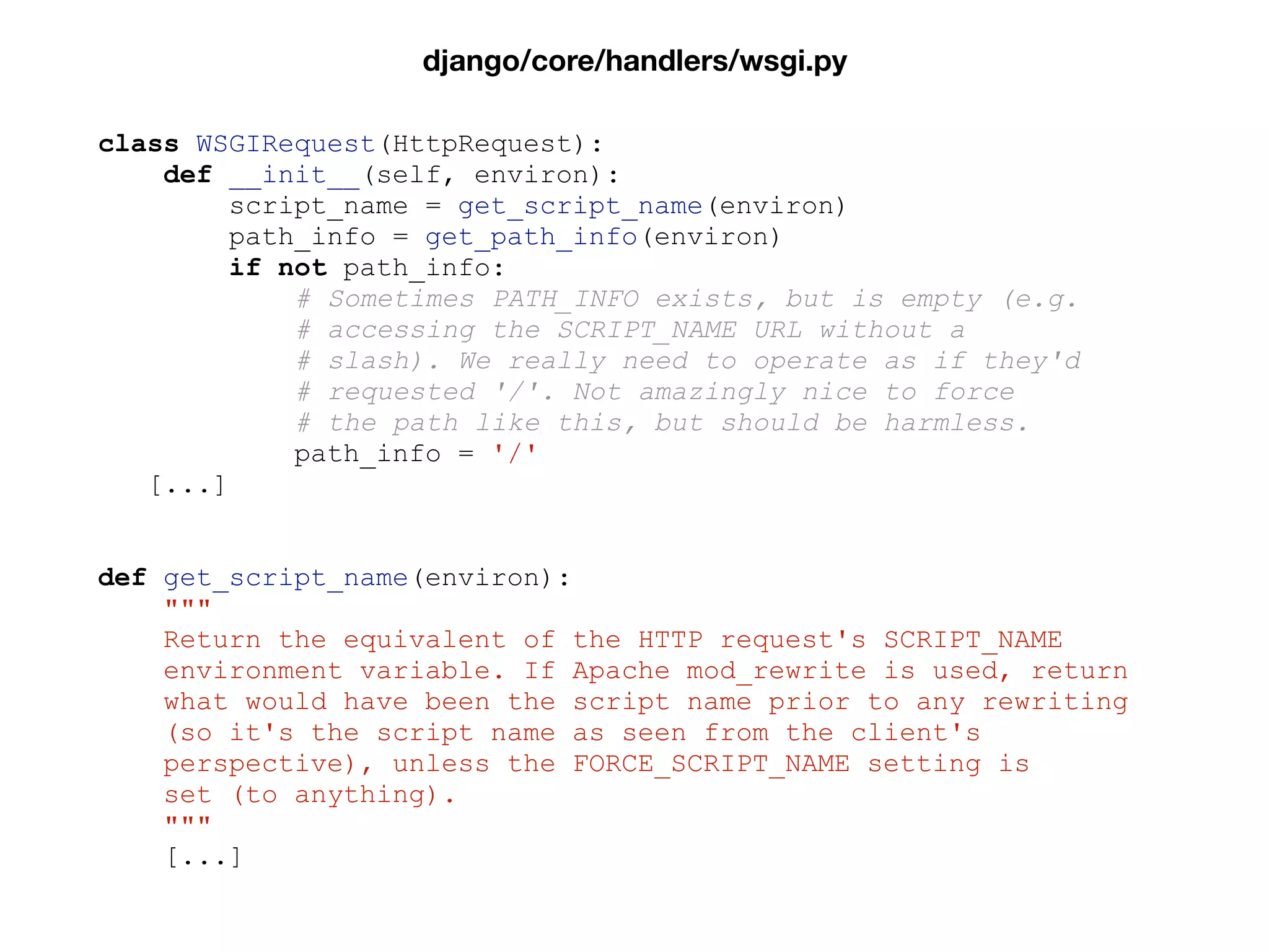 class WSGIRequest(HttpRequest):
def __init__(self, environ):
script_name = get_script_name(environ)
path_info = get_path_info(environ)
if not path_info:
# Sometimes PATH_INFO exists, but is empty (e.g.
# accessing the SCRIPT_NAME URL without a
# slash). We really need to operate as if they'd
# requested '/'. Not amazingly nice to force
# the path like this, but should be harmless.
path_info = '/'
[...]
def get_script_name(environ):
"""
Return the equivalent of the HTTP request's SCRIPT_NAME
environment variable. If Apache mod_rewrite is used, return
what would have been the script name prior to any rewriting
(so it's the script name as seen from the client's
perspective), unless the FORCE_SCRIPT_NAME setting is
set (to anything).
"""
[...]
django/core/handlers/wsgi.py
 